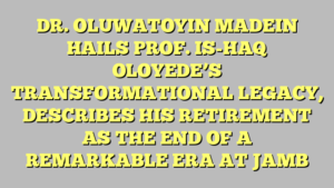 DR. OLUWATOYIN MADEIN HAILS PROF. IS-HAQ OLOYEDE’S TRANSFORMATIONAL LEGACY, DESCRIBES HIS RETIREMENT AS THE END OF A REMARKABLE ERA AT JAMB 